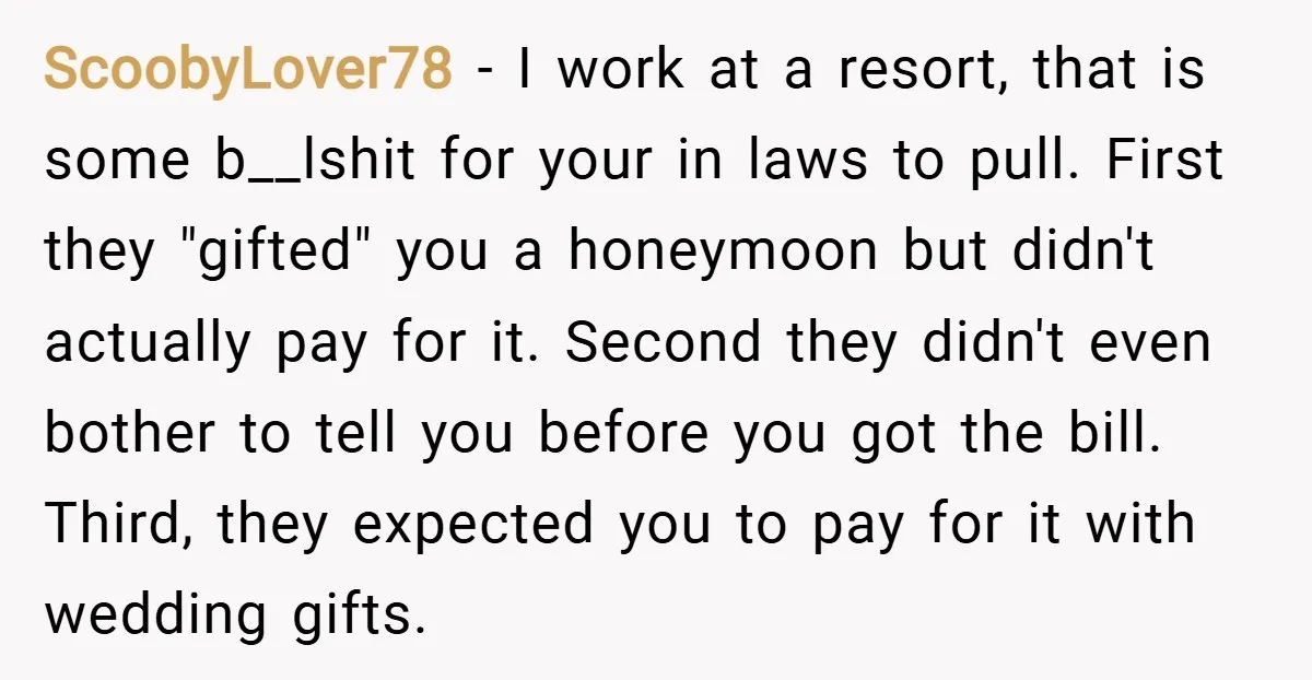 ScoobyLover78 − I work at a resort, that is some b__lshit for your in laws to pull. First they "gifted" you a honeymoon but didn't actually pay for it. Second...