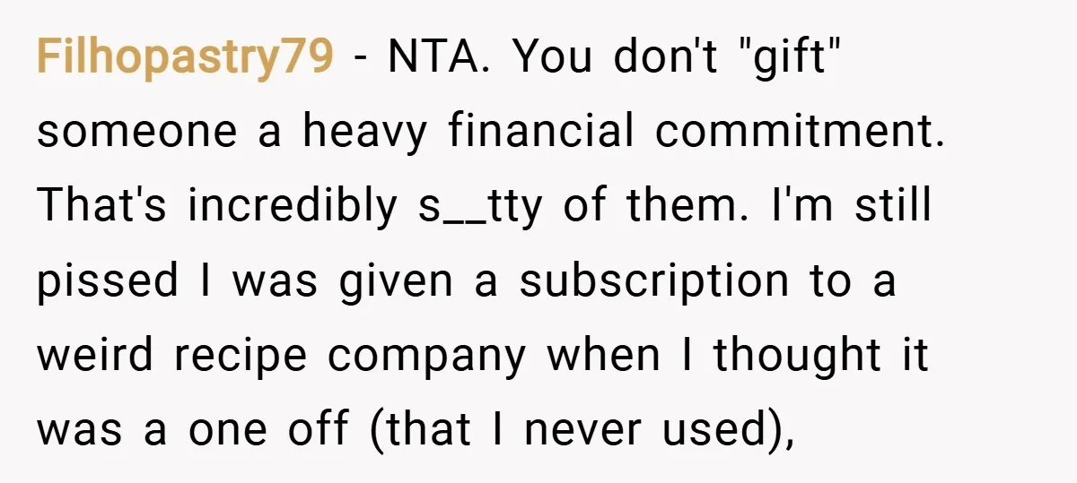 Filhopastry79 − NTA. You don't "gift" someone a heavy financial commitment. That's incredibly s__tty of them. I'm still pissed I was given a subscription to a weird recipe company when...