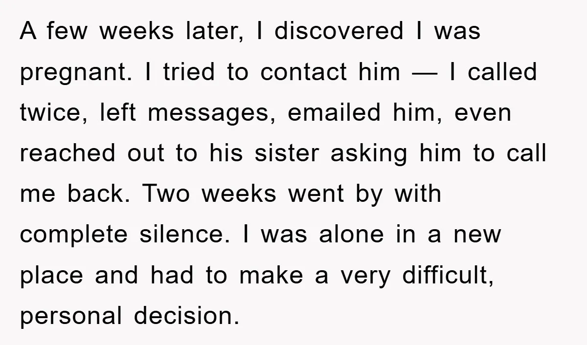 A few weeks later, I discovered I was pregnant. I tried to contact him — I called twice, left messages, emailed him, even reached out to his sister asking him...