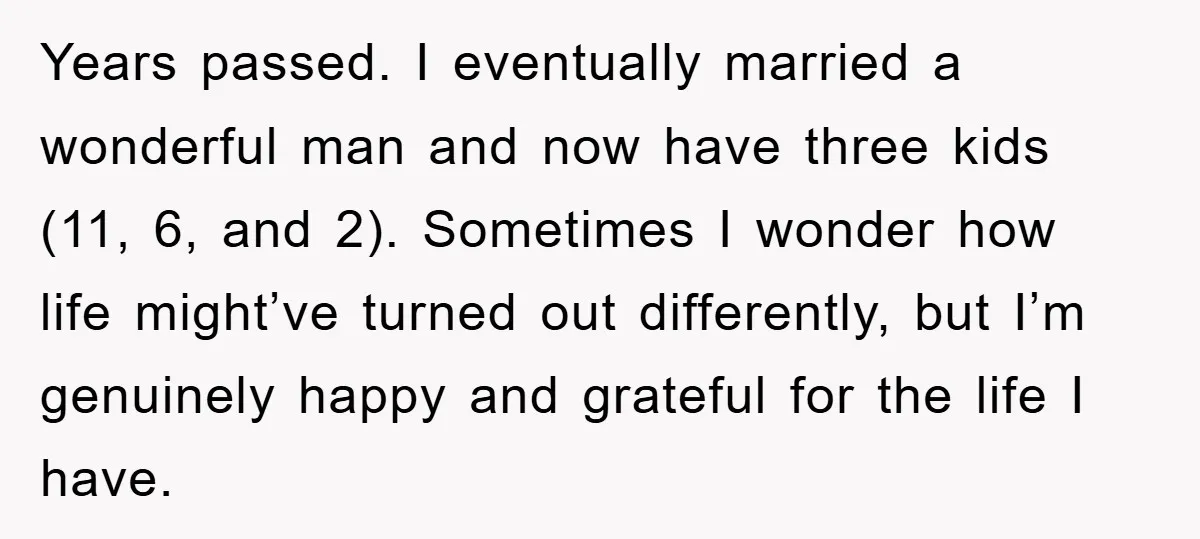 Years passed. I eventually married a wonderful man and now have three kids (11, 6, and 2). Sometimes I wonder how life might’ve turned out differently, but I’m genuinely happy...