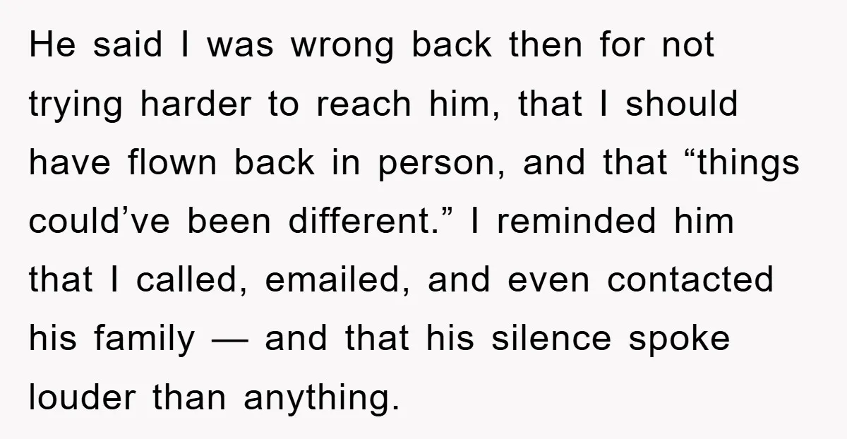 He said I was wrong back then for not trying harder to reach him, that I should have flown back in person, and that “things could’ve been different.” I reminded...