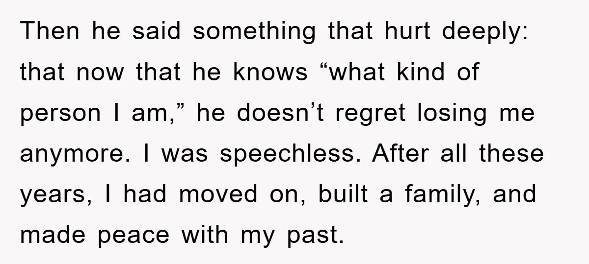 Then he said something that hurt deeply: that now that he knows “what kind of person I am,” he doesn’t regret losing me anymore. I was speechless. After all these...