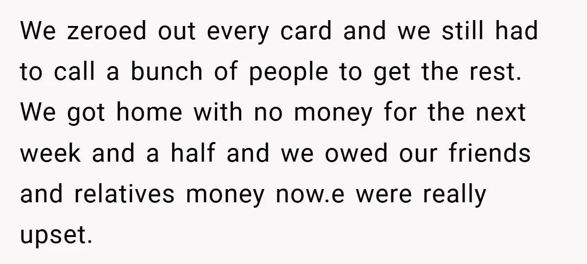 We zeroed out every card and we still had to call a bunch of people to get the rest. We got home with no money for the next week and...
