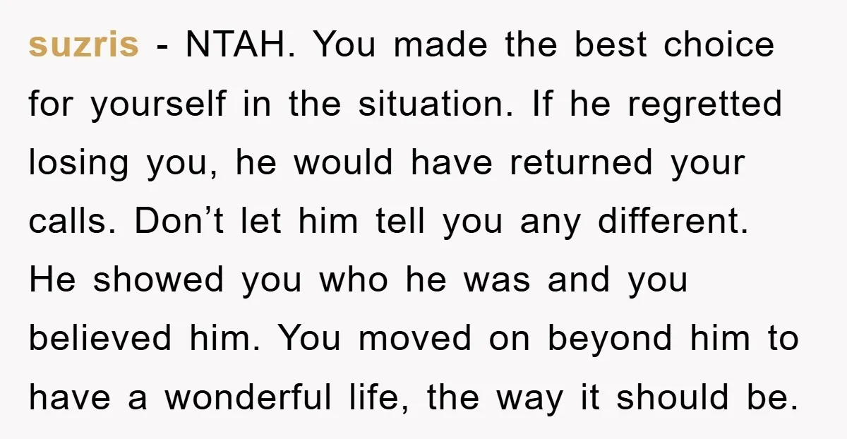 suzris − NTAH. You made the best choice for yourself in the situation. If he regretted losing you, he would have returned your calls. Don’t let him tell you any...