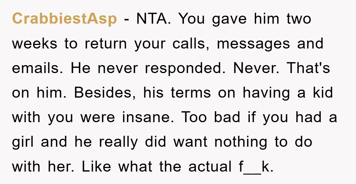 CrabbiestAsp − NTA. You gave him two weeks to return your calls, messages and emails. He never responded. Never. That's on him. Besides, his terms on having a kid with...