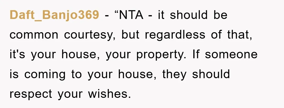 Daft_Banjo369 - “NTA - it should be common courtesy, but regardless of that, it's your house, your property. If someone is coming to your house, they should respect your wishes.