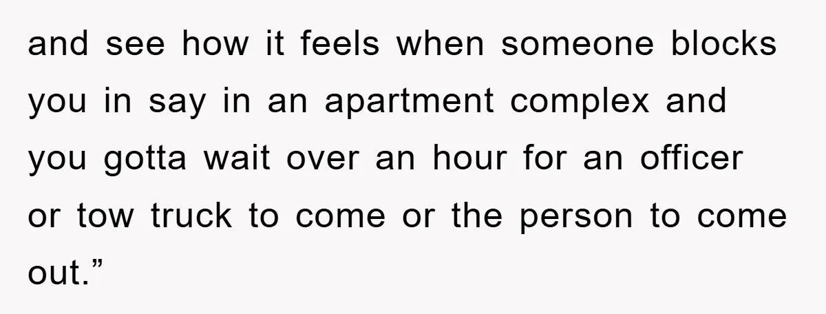 and see how it feels when someone blocks you in say in an apartment complex and you gotta wait over an hour for an officer or tow truck to come...