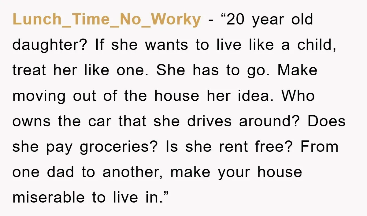 Lunch_Time_No_Worky - “20 year old daughter? If she wants to live like a child, treat her like one. She has to go. Make moving out of the house her idea....