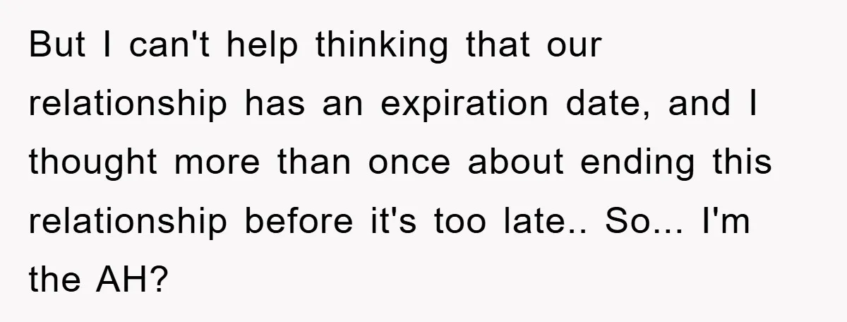 But I can't help thinking that our relationship has an expiration date, and I thought more than once about ending this relationship before it's too late.. So... I'm the AH?