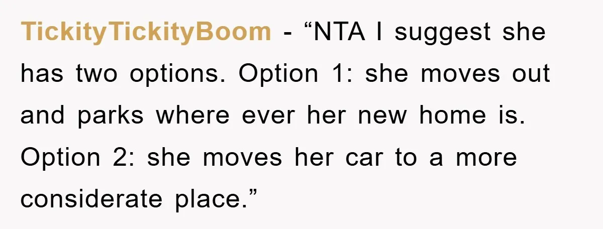 TickityTickityBoom - “NTA I suggest she has two options. Option 1: she moves out and parks where ever her new home is. Option 2: she moves her car to a...