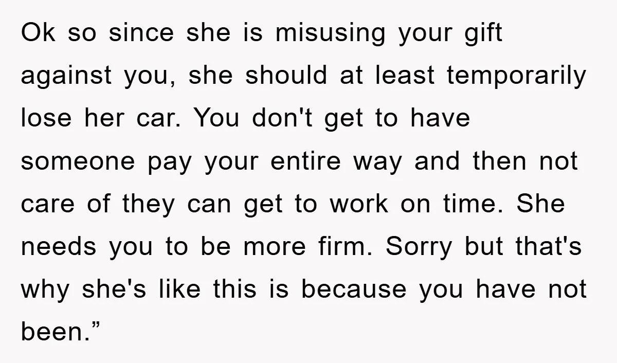 Ok so since she is misusing your gift against you, she should at least temporarily lose her car. You don't get to have someone pay your entire way and then...