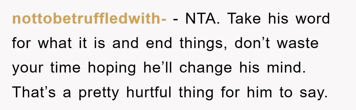 nottobetruffledwith- − NTA. Take his word for what it is and end things, don’t waste your time hoping he’ll change his mind. That’s a pretty hurtful thing for him to...