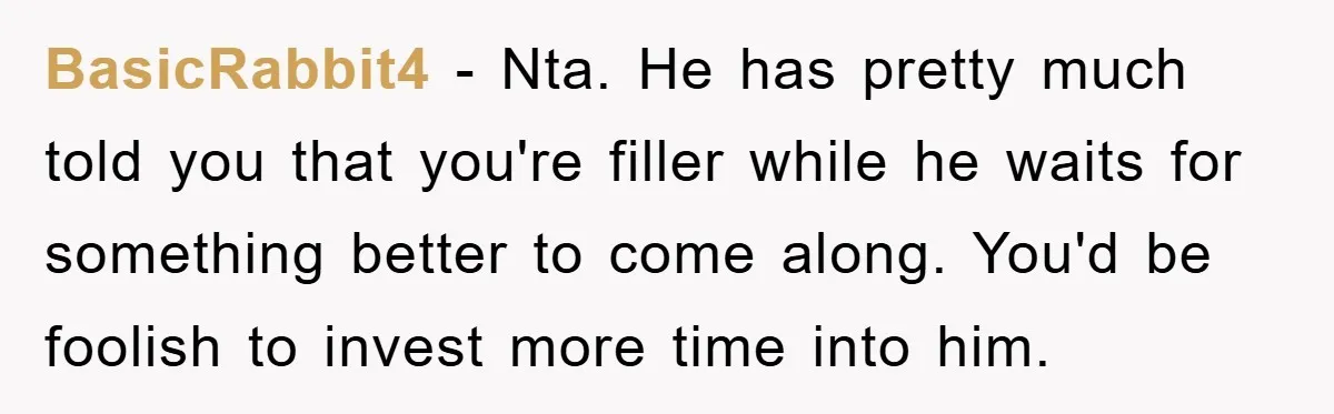 BasicRabbit4 − Nta. He has pretty much told you that you're filler while he waits for something better to come along. You'd be foolish to invest more time into him.