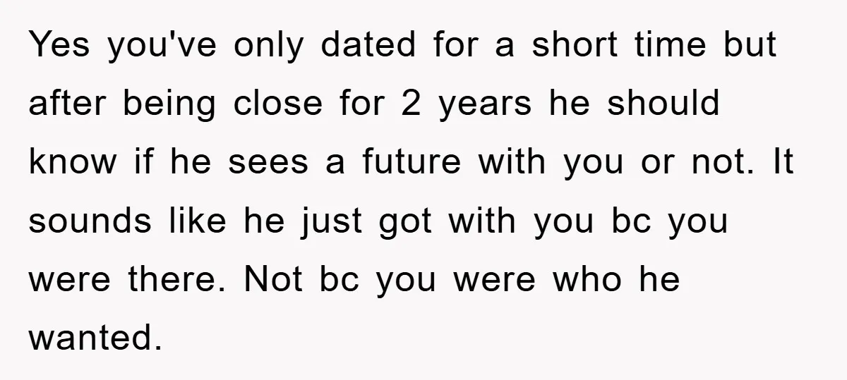 Yes you've only dated for a short time but after being close for 2 years he should know if he sees a future with you or not. It sounds like...