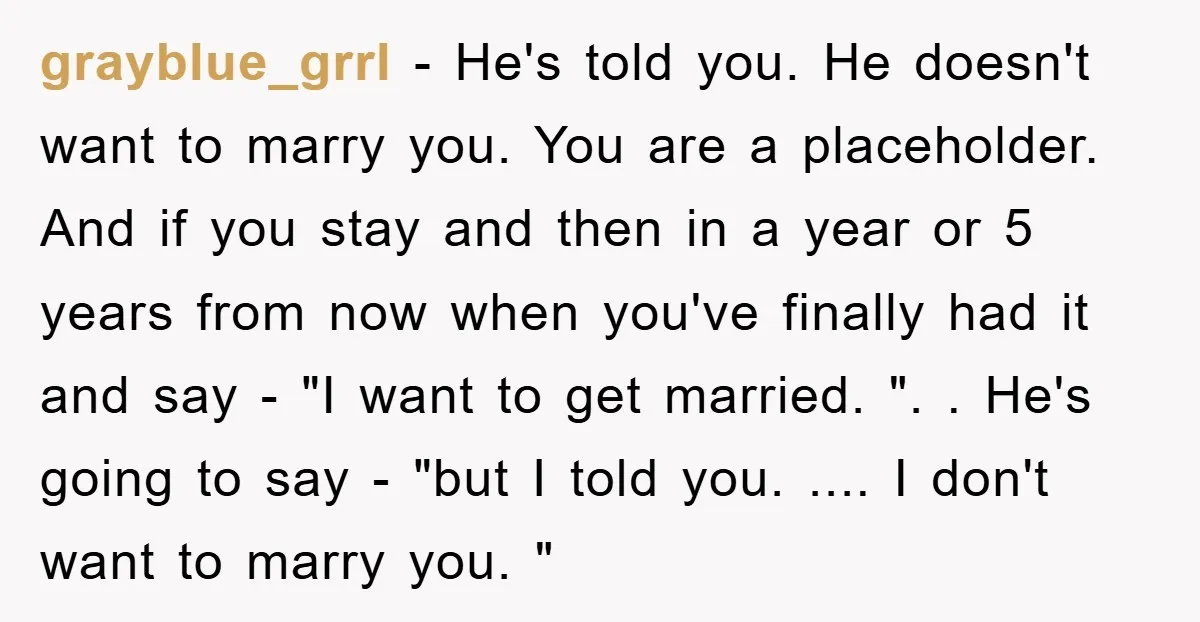 grayblue_grrl − He's told you. He doesn't want to marry you. You are a placeholder. And if you stay and then in a year or 5 years from now when...