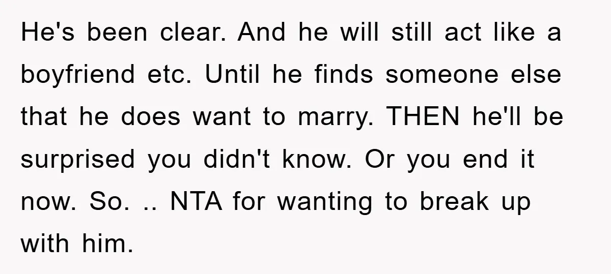 He's been clear. And he will still act like a boyfriend etc. Until he finds someone else that he does want to marry. THEN he'll be surprised you didn't know....