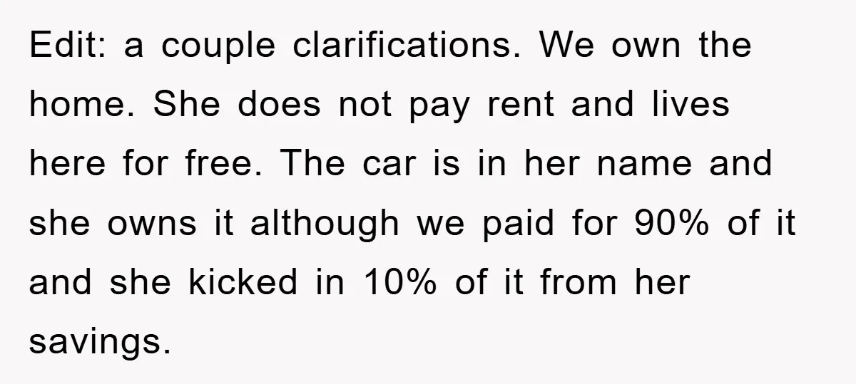 Edit: a couple clarifications. We own the home. She does not pay rent and lives here for free. The car is in her name and she owns it although we...
