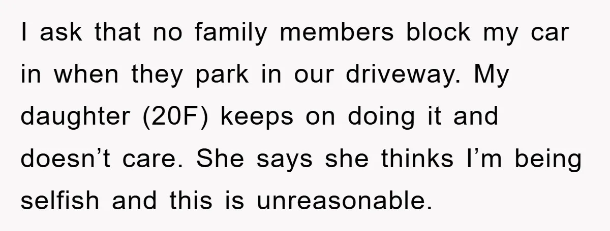 I ask that no family members block my car in when they park in our driveway. My daughter (20F) keeps on doing it and doesn’t care. She says she thinks...