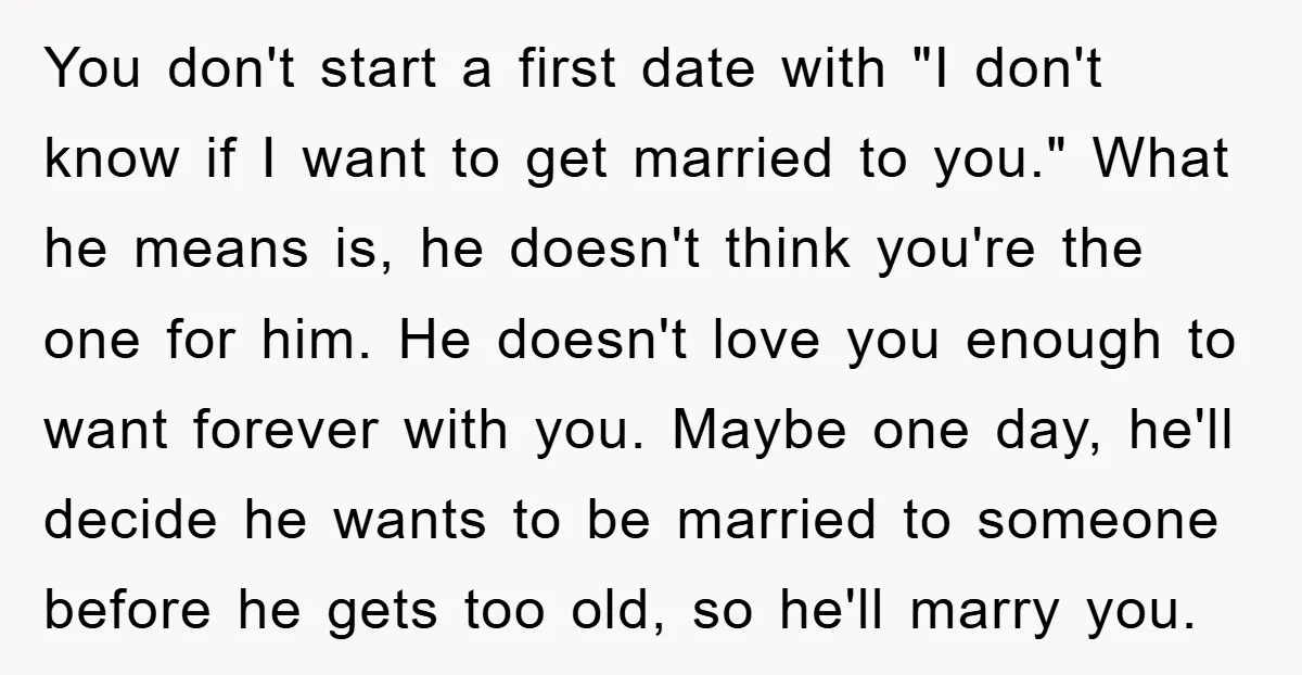 You don't start a first date with "I don't know if I want to get married to you." What he means is, he doesn't think you're the one for him....