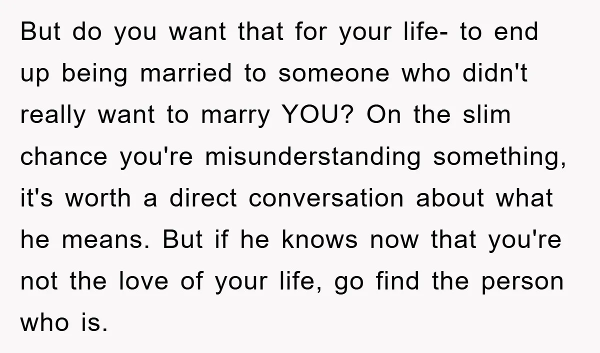 But do you want that for your life- to end up being married to someone who didn't really want to marry YOU? On the slim chance you're misunderstanding something, it's...