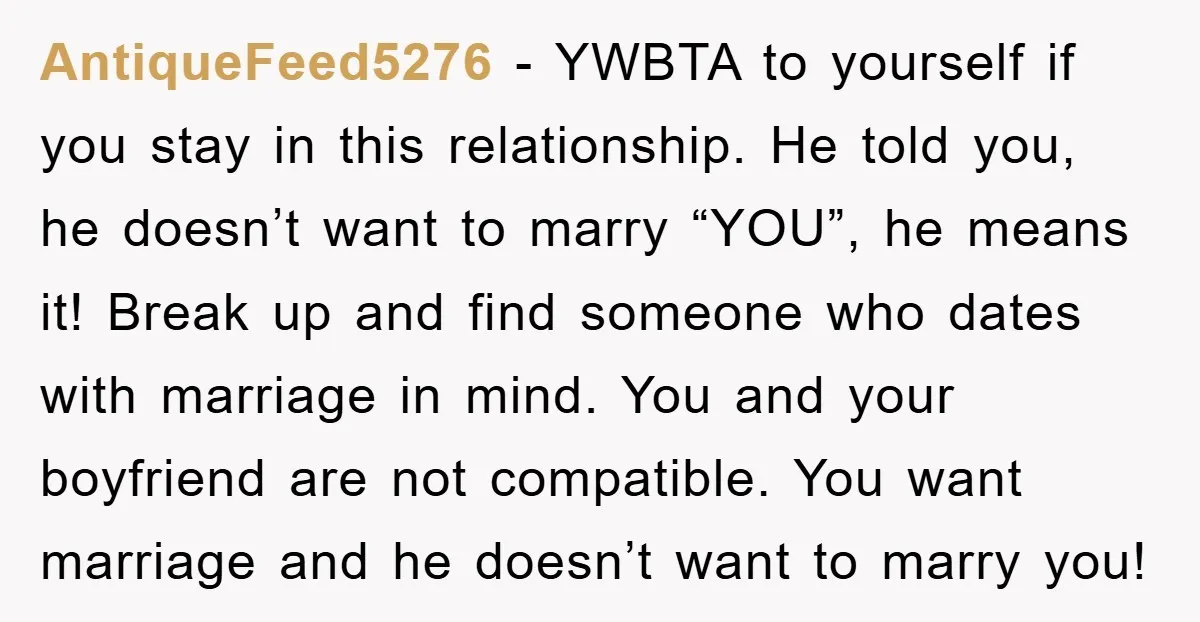 AntiqueFeed5276 − YWBTA to yourself if you stay in this relationship. He told you, he doesn’t want to marry “YOU”, he means it! Break up and find someone who dates...