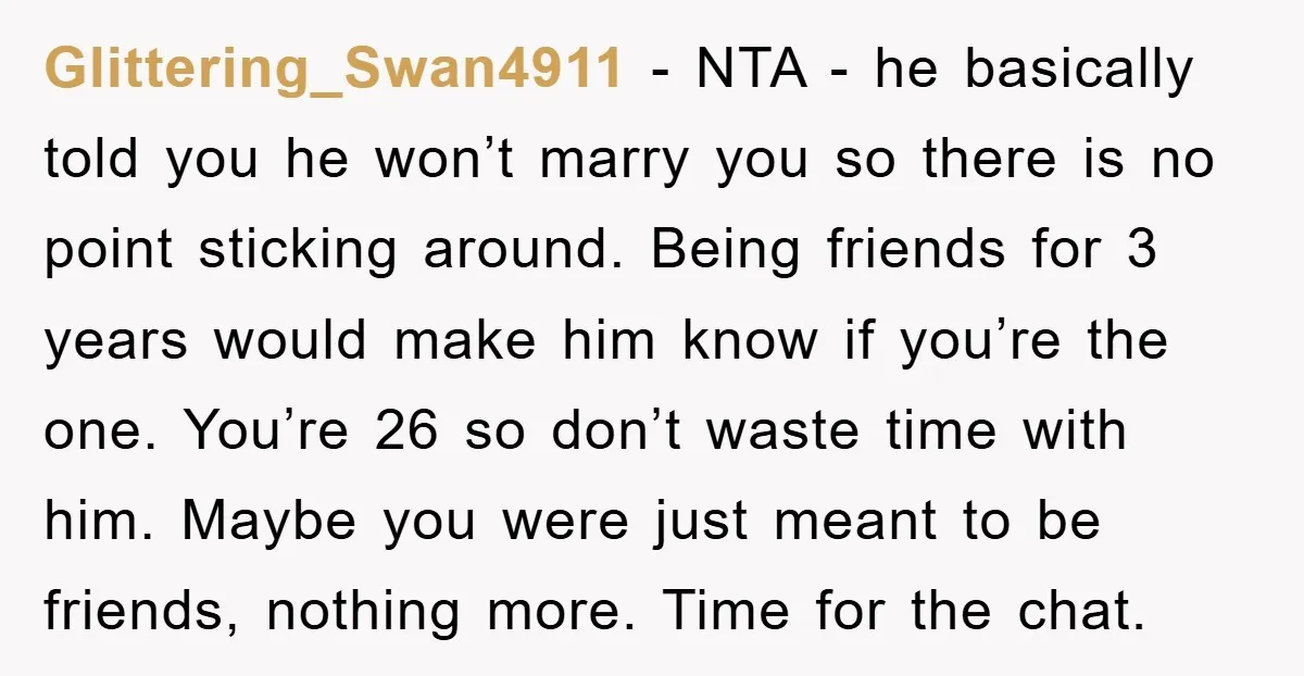 Glittering_Swan4911 − NTA - he basically told you he won’t marry you so there is no point sticking around. Being friends for 3 years would make him know if you’re...
