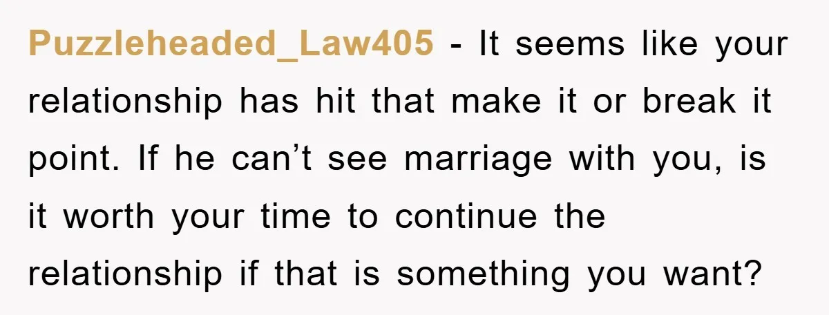 Puzzleheaded_Law405 − It seems like your relationship has hit that make it or break it point. If he can’t see marriage with you, is it worth your time to continue...