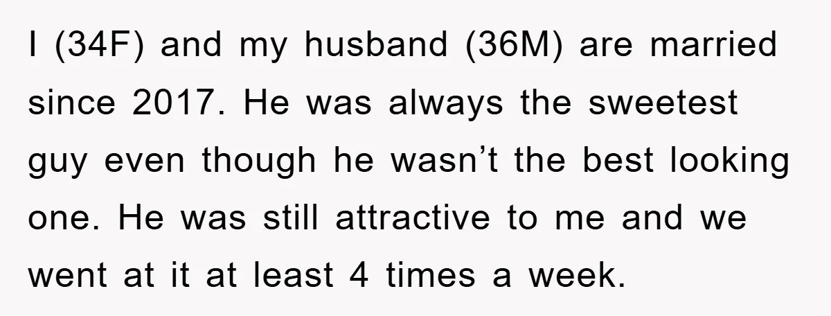 I (34F) and my husband (36M) are married since 2017. He was always the sweetest guy even though he wasn’t the best looking one. He was still attractive to me...