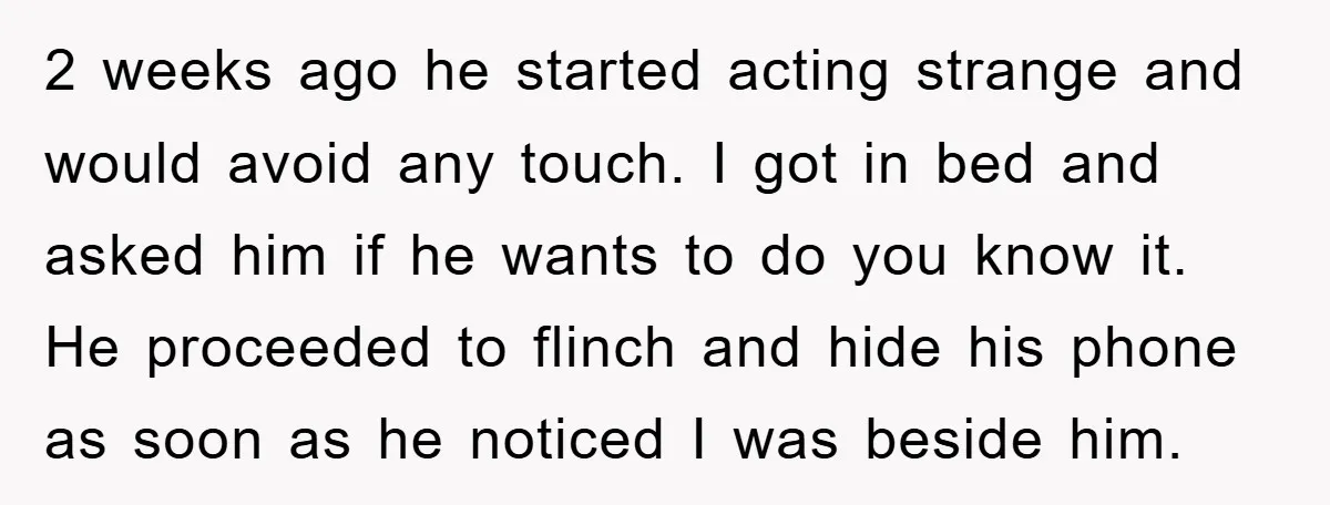 2 weeks ago he started acting strange and would avoid any touch. I got in bed and asked him if he wants to do you know it. He proceeded to...