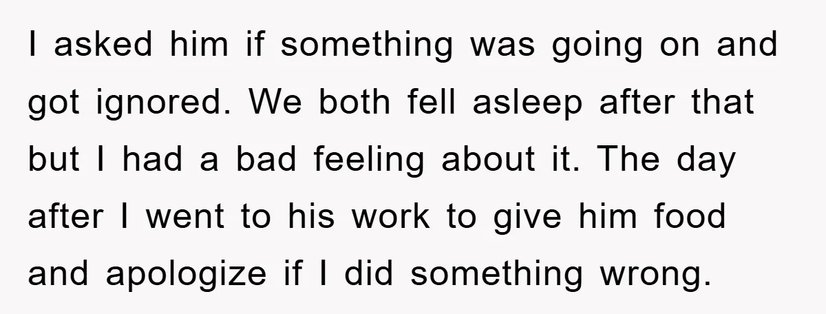 I asked him if something was going on and got ignored. We both fell asleep after that but I had a bad feeling about it. The day after I went...