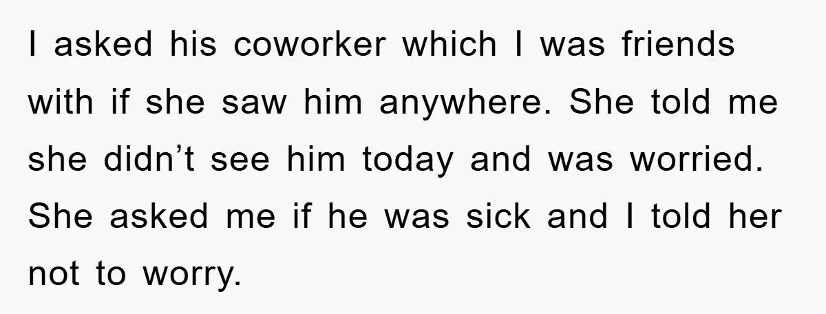I asked his coworker which I was friends with if she saw him anywhere. She told me she didn’t see him today and was worried. She asked me if he...