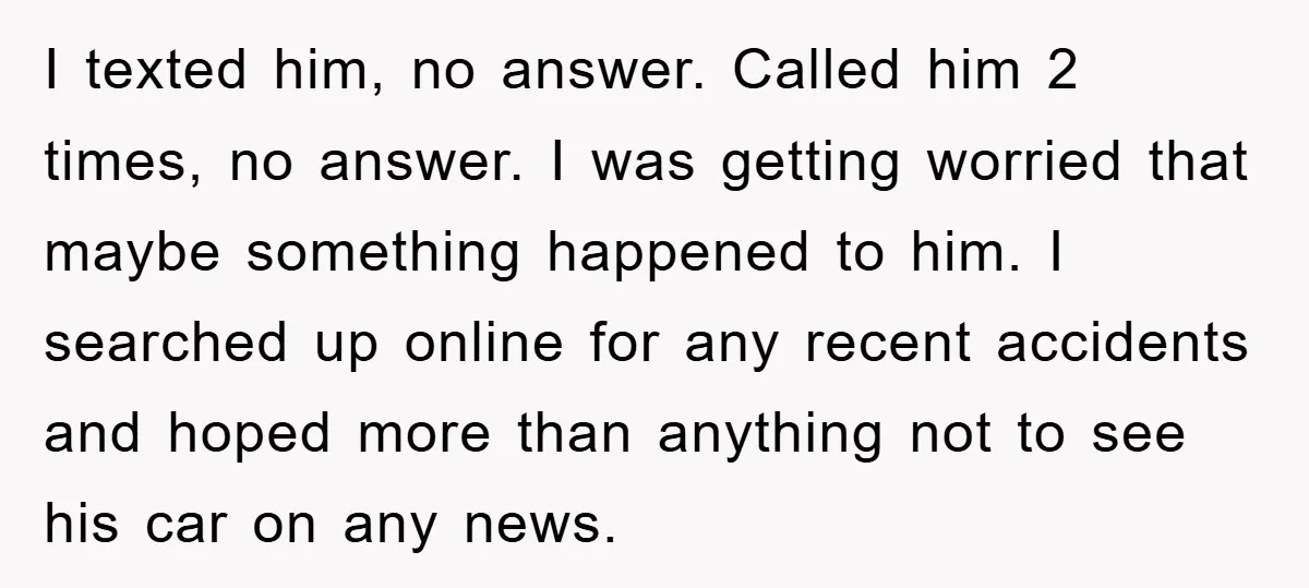 I texted him, no answer. Called him 2 times, no answer. I was getting worried that maybe something happened to him. I searched up online for any recent accidents and...