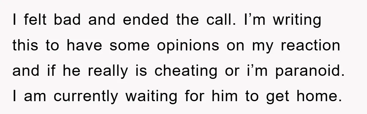 I felt bad and ended the call. I’m writing this to have some opinions on my reaction and if he really is cheating or i’m paranoid. I am currently waiting...