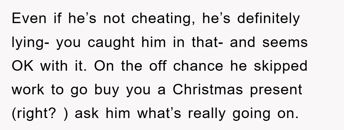 Even if he’s not cheating, he’s definitely lying- you caught him in that- and seems OK with it. On the off chance he skipped work to go buy you a...