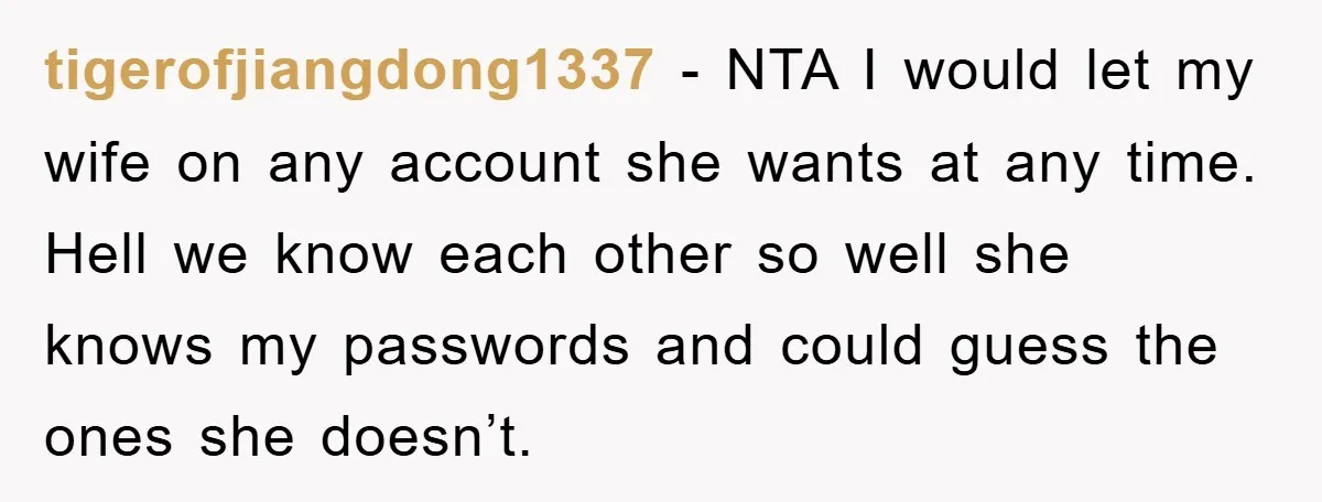 tigerofjiangdong1337 − NTA I would let my wife on any account she wants at any time. Hell we know each other so well she knows my passwords and could guess...