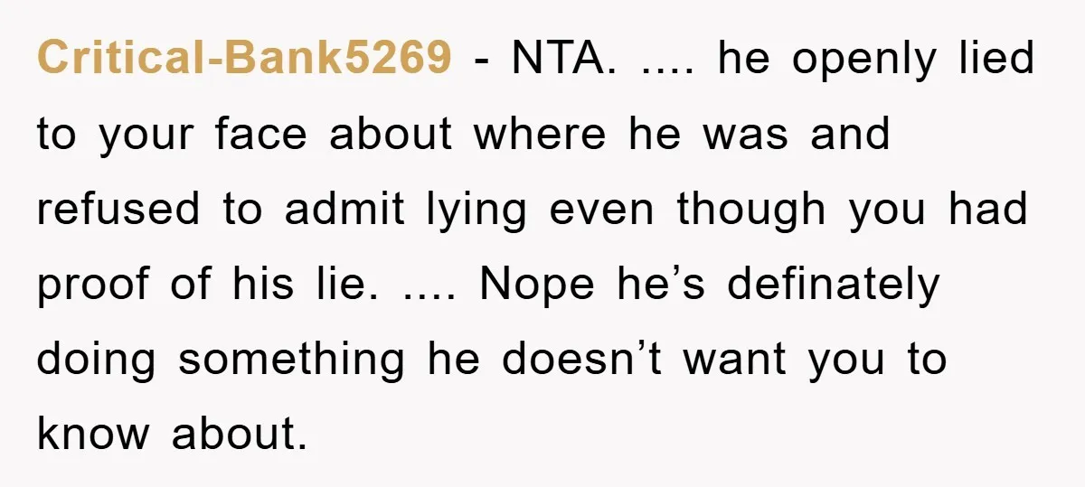 Critical-Bank5269 − NTA. .... he openly lied to your face about where he was and refused to admit lying even though you had proof of his lie. .... Nope he’s...