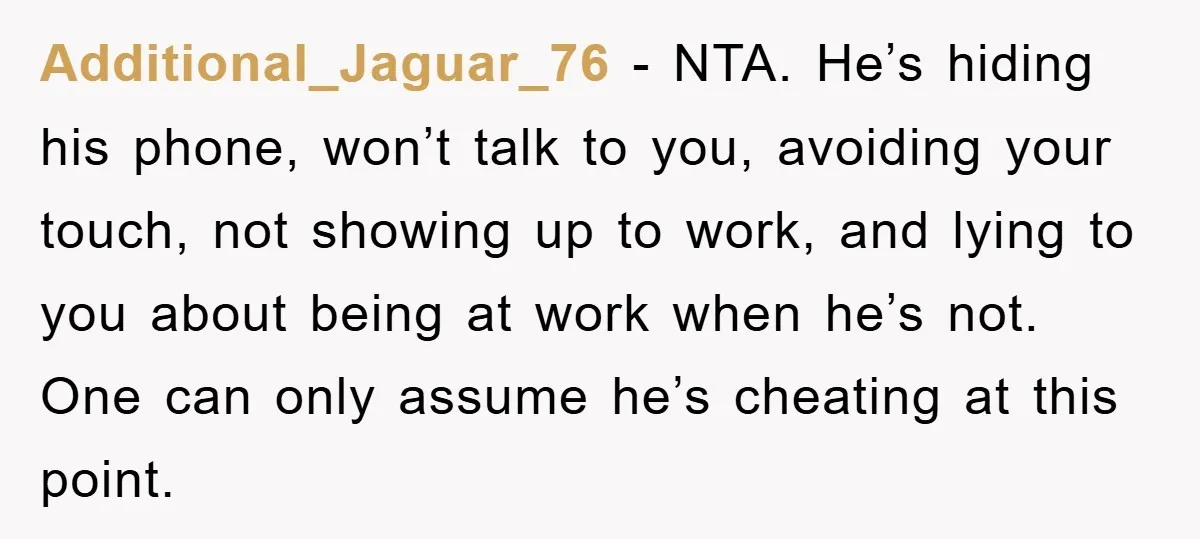 Additional_Jaguar_76 − NTA. He’s hiding his phone, won’t talk to you, avoiding your touch, not showing up to work, and lying to you about being at work when he’s not....