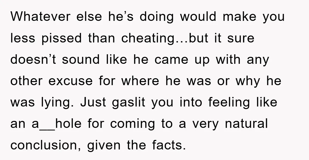 Whatever else he’s doing would make you less pissed than cheating…but it sure doesn’t sound like he came up with any other excuse for where he was or why he...