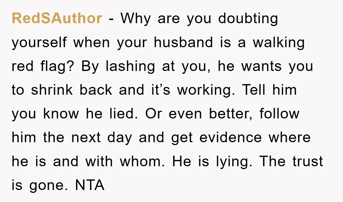 RedSAuthor − Why are you doubting yourself when your husband is a walking red flag? By lashing at you, he wants you to shrink back and it’s working. Tell him...