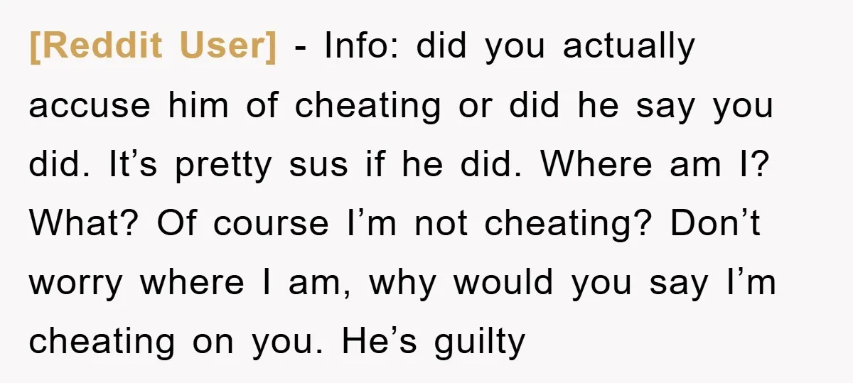 [Reddit User] − Info: did you actually accuse him of cheating or did he say you did. It’s pretty sus if he did. Where am I? What? Of course I’m...