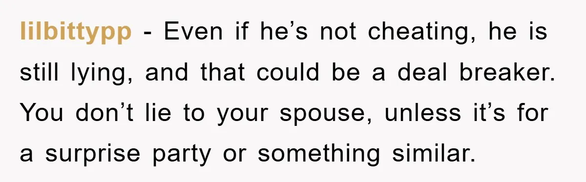 lilbittypp − Even if he’s not cheating, he is still lying, and that could be a deal breaker. You don’t lie to your spouse, unless it’s for a surprise party...