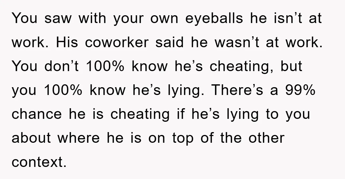 You saw with your own eyeballs he isn’t at work. His coworker said he wasn’t at work. You don’t 100% know he’s cheating, but you 100% know he’s lying. There’s...
