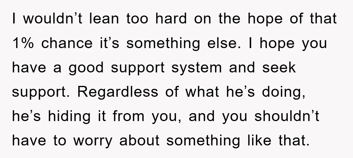 I wouldn’t lean too hard on the hope of that 1% chance it’s something else. I hope you have a good support system and seek support. Regardless of what he’s...