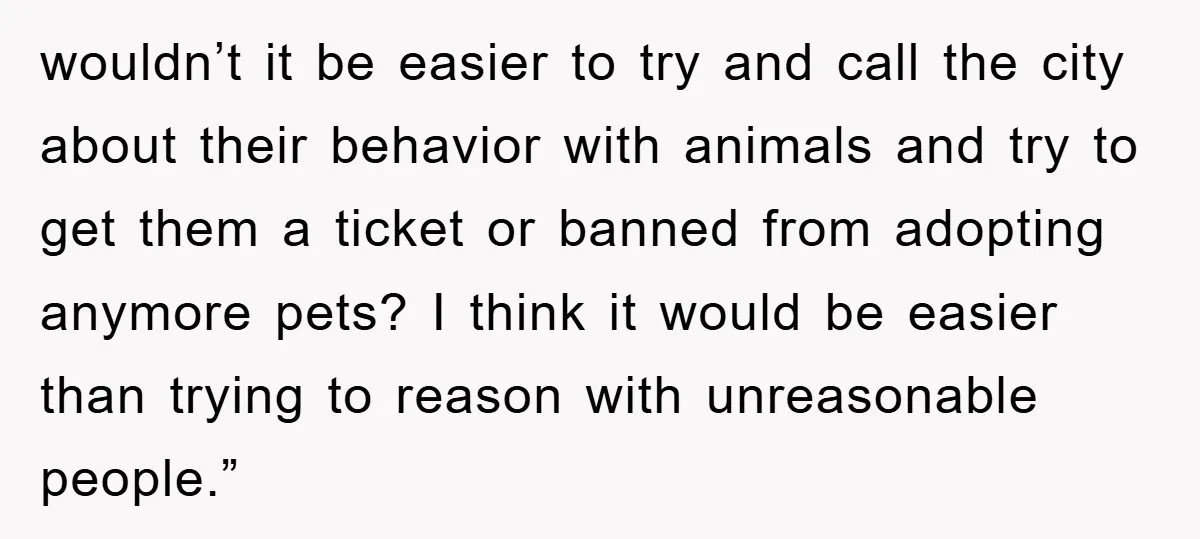 wouldn’t it be easier to try and call the city about their behavior with animals and try to get them a ticket or banned from adopting anymore pets? I think...