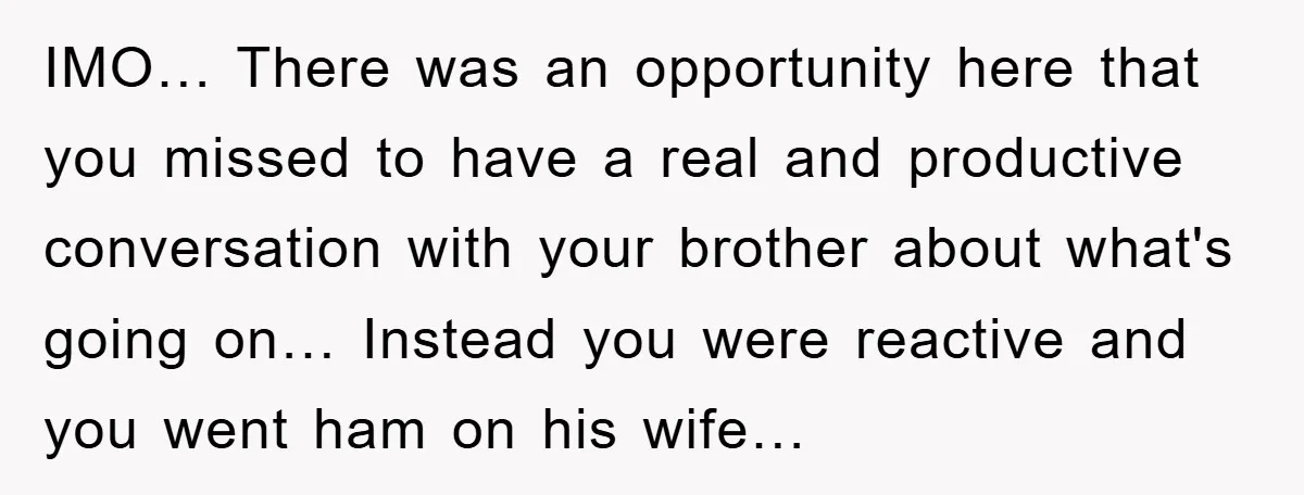 IMO… There was an opportunity here that you missed to have a real and productive conversation with your brother about what's going on… Instead you were reactive and you went...
