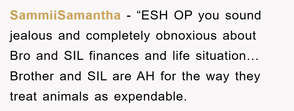 SammiiSamantha - “ESH OP you sound jealous and completely obnoxious about Bro and SIL finances and life situation… Brother and SIL are AH for the way they treat animals as...