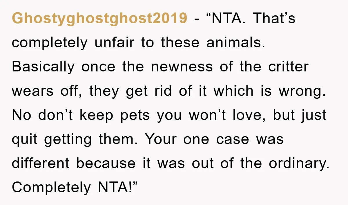 Ghostyghostghost2019 - “NTA. That’s completely unfair to these animals. Basically once the newness of the critter wears off, they get rid of it which is wrong. No don’t keep pets...