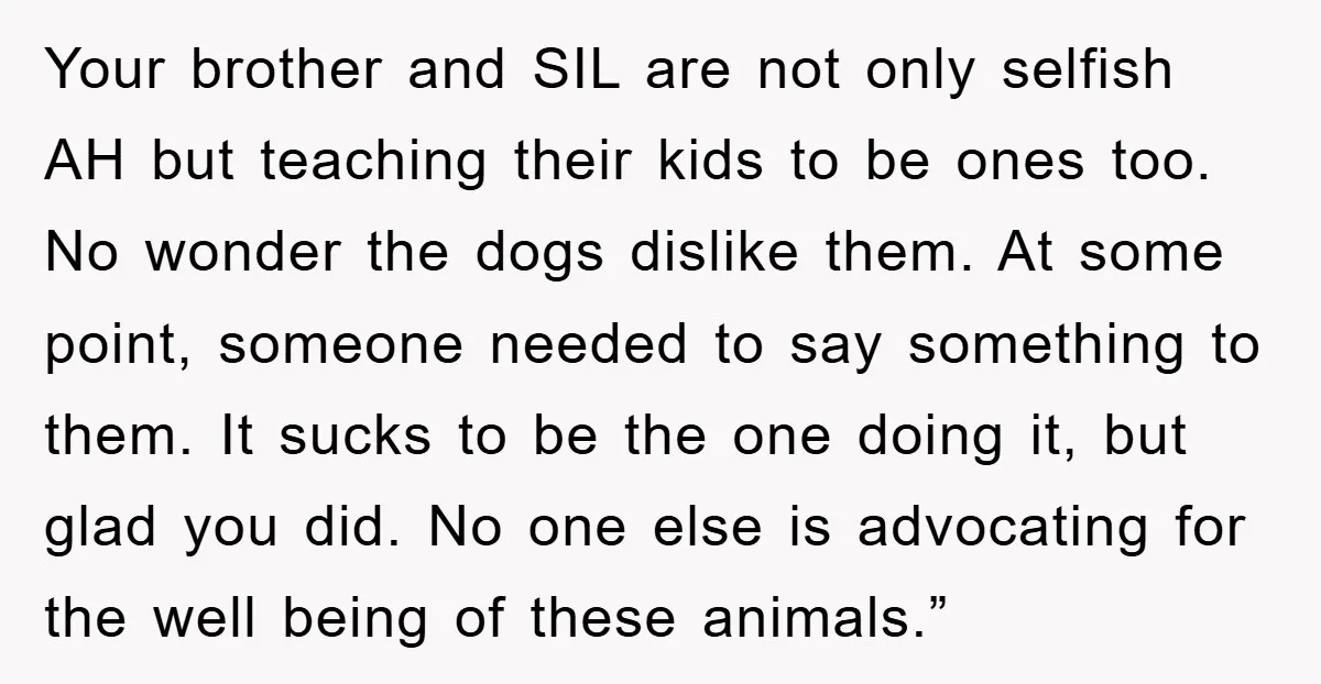 Your brother and SIL are not only selfish AH but teaching their kids to be ones too. No wonder the dogs dislike them. At some point, someone needed to say...