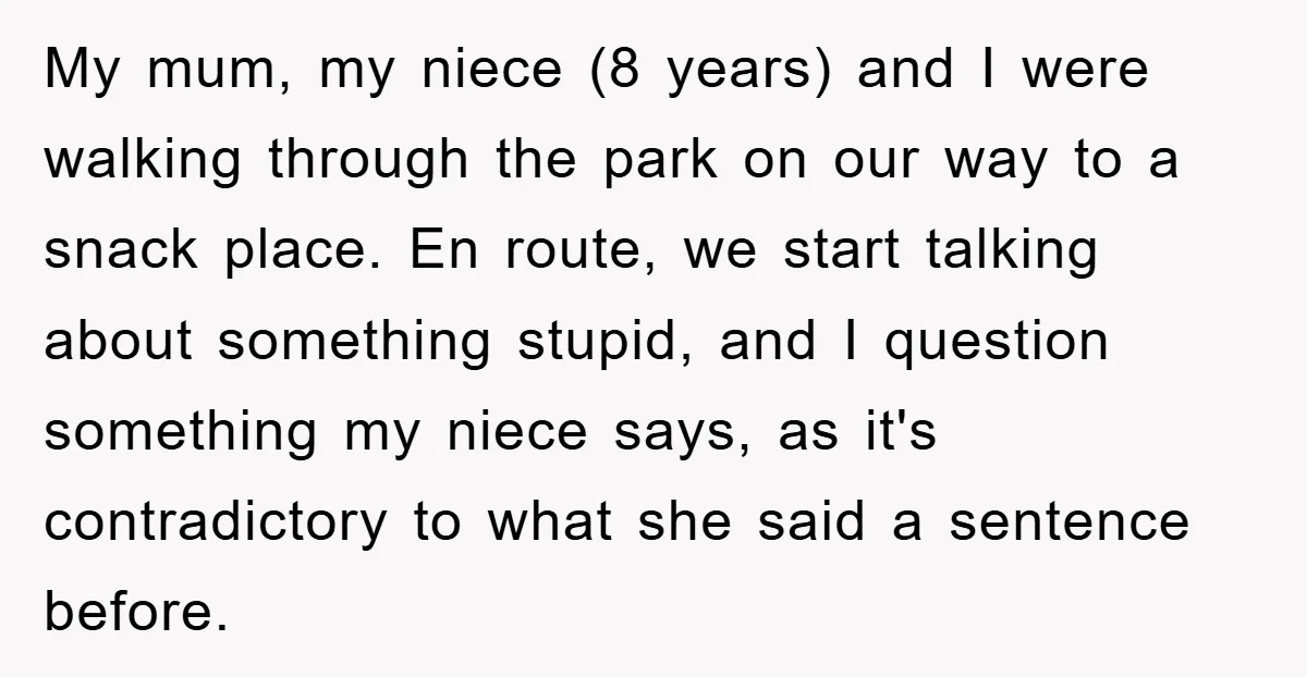 My mum, my niece (8 years) and I were walking through the park on our way to a snack place. En route, we start talking about something stupid, and I...