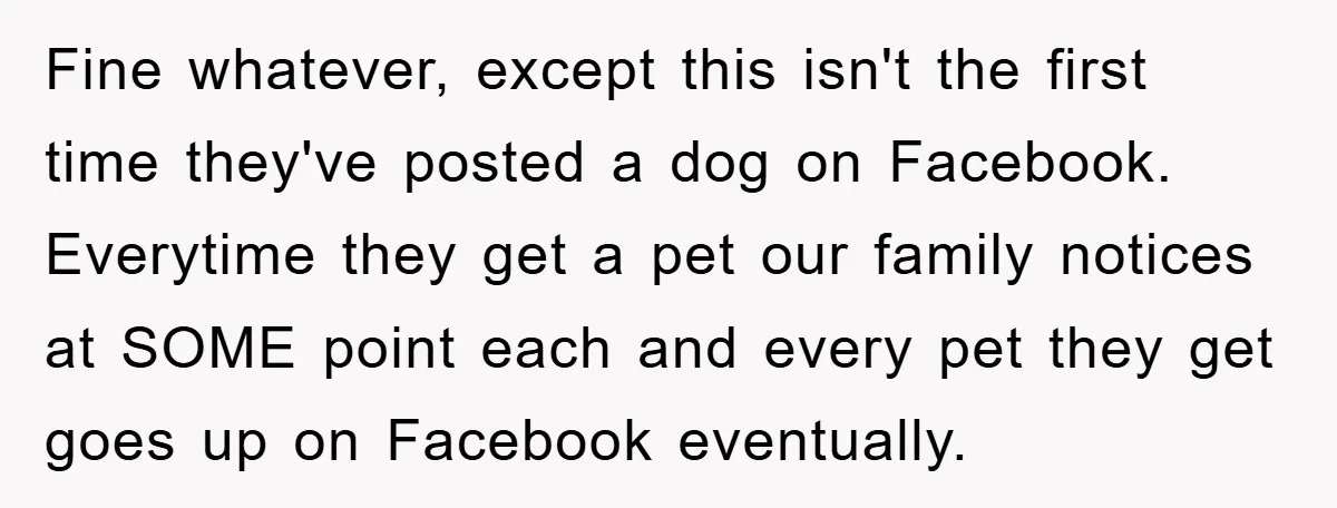 Fine whatever, except this isn't the first time they've posted a dog on Facebook. Everytime they get a pet our family notices at SOME point each and every pet they...